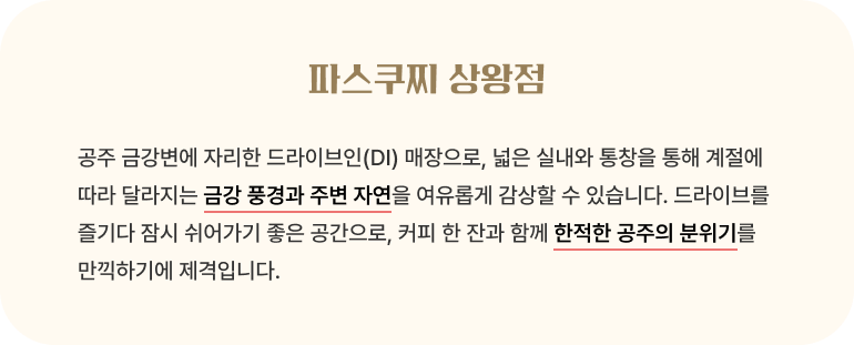 파스쿠찌 상왕점/공주 금강변에 자리한 드라이브인(DI) 매장으로, 넓은 실내와 통창을 통해 계절에 따라 달라지는 금강 풍경과 주변 자연을 여유롭게 감상할 수 있습니다. 드라이브를 즐기다 잠시 쉬어가기 좋은 공간으로, 커피 한 잔과 함께 한적한 공주의 분위기를 만끽하기에 제격입니다.