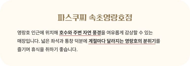 파스쿠찌 속초영랑호점/영랑호 인근에 위치해 호수와 주변 자연 풍경을 여유롭게 감상할 수 있는 매장입니다. 넓은 좌석과 통창 덕분에 계절마다 달라지는 영랑호의 분위기를 즐기며 휴식을 취하기 좋습니다.
