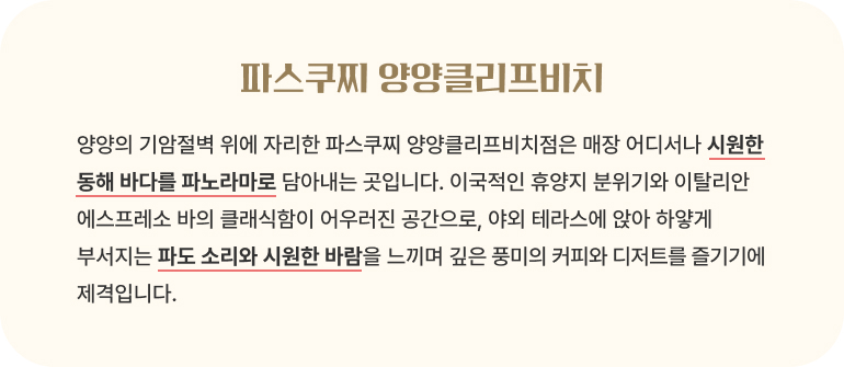 파스쿠찌 양양클리프비치/양양의 기암절벽 위에 자리한 파스쿠찌 양양클리프비치점은 매장 어디서나 시원한 동해 바다를 파노라마로 담아내는 곳입니다. 이국적인 휴양지 분위기와 이탈리안 에스프레소 바의 클래식함이 어우러진 공간으로, 야외 테라스에 앉아 하얗게 부서지는 파도 소리와 시원한 바람을 느끼며 깊은 풍미의 커피와 디저트를 즐기기에 제격입니다.