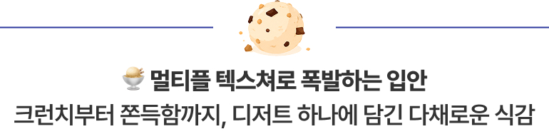 멀티플 텍스쳐로 폭발하는 입안 크런치부터 쫀득함까지, 디저트 하나에 담긴 다채로운 식감