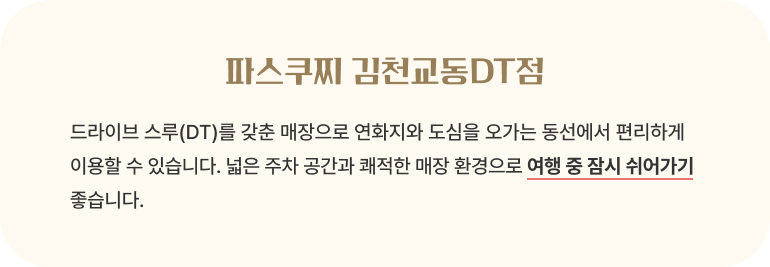 파스쿠찌 김천교동DT점/드라이브 스루(DT)를 갖춘 매장으로 연화지와 도심을 오가는 동선에서 편리하게 이용할 수 있습니다. 넓은 주차 공간과 쾌적한 매장 환경으로 여행 중 잠시 쉬어가기 좋습니다.