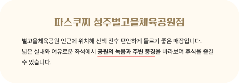 파스쿠찌 성주별고을체육공원점/별고을체육공원 인근에 위치해 산책 전후 편안하게 들르기 좋은 매장입니다. 넓은 실내와 여유로운 좌석에서 공원의 녹음과 주변 풍경을 바라보며 휴식을 즐길 수 있습니다.