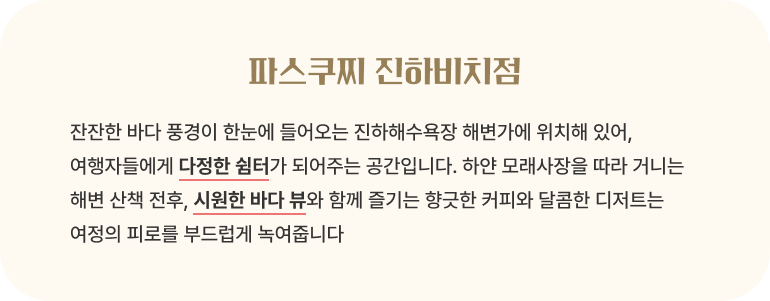 파스쿠찌 진하비치점/잔잔한 바다 풍경이 한눈에 들어오는 진하해수욕장 해변가에 위치해 있어, 여행자들에게 다정한 쉼터가 되어주는 공간입니다. 하얀 모래사장을 따라 거니는 해변 산책 전후, 시원한 바다 뷰와 함께 즐기는 향긋한 커피와 달콤한 디저트는 여정의 피로를 부드럽게 녹여줍니다