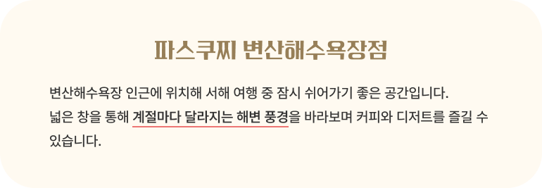 파스쿠찌 변산해수욕장점/변산해수욕장 인근에 위치해 서해 여행 중 잠시 쉬어가기 좋은 공간입니다. 넓은 창을 통해 계절마다 달라지는 해변 풍경을 바라보며 커피와 디저트를 즐길 수 있습니다.