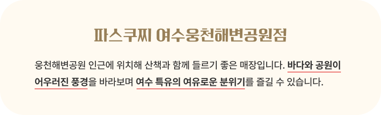 파스쿠찌 여수웅천해변공원점/웅천해변공원 인근에 위치해 산책과 함께 들르기 좋은 매장입니다. 바다와 공원이 어우러진 풍경을 바라보며 여수 특유의 여유로운 분위기를 즐길 수 있습니다.
