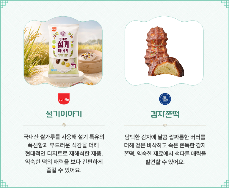 삼립 - 설기이야기 국내산 쌀가루를 사용해 설기 특유의 폭신함과 부드러운 식감을 더해 현대적인 디저트로 재해석한 제품. 익숙한 떡의 매력을 보다 간편하게 즐길 수 있어요. 파리바게뜨 - 감자쫀득 담백한 감자에 달콤 짭짜름한 버터를 더해 겉은 바삭하고 속은 쫀득한 감자쫀득. 익숙한 재료에서 색다른 매력을 발견할 수 있어요.
