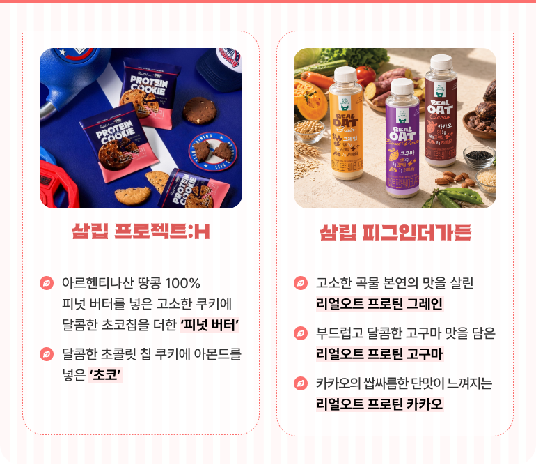 삼립 프로젝트:H 아르헨티나산 땅콩 100% 피넛 버터를 넣은 고소한 쿠키에 달콤한 초코칩을 더한 '피넛 버터' 달콤한 초콜릿 칩 쿠키에 아몬드를 넣은 '초코' 삼립 피그인더가든 고소한 곡물 본연의 맛을 살린 '리얼오트 프로틴 그레인' 부드럽고 달콤한 고구마 맛을 담은 '리얼오트 프로틴 고구마' 카카오의 쌉싸름한 단맛이 느껴지는 '리얼오트 프로틴 카카오'