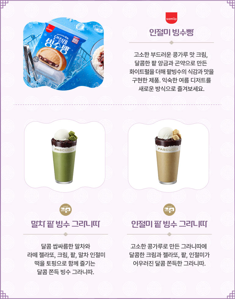 삼립 - 인절미 빙수빵 고소한 부드러운 콩가루 맛 크림, 달콤한 팥 앙금과 곤약으로 만든 화이트펄을 더해 팥빙수의 식감과 맛을 구현한 제품. 익숙한 여름 디저트를 새로운 방식으로 즐겨보세요. 파스쿠찌 - 말차 팥 빙수 그라니따 달콤 쌉싸름한 말차와 라떼 젤라또, 크림, 팥, 말차 인절미 떡을 토핑으로 함께 즐기는 달콤 쫀득 빙수 그라니따. 파스쿠찌 - 인절미 팥 빙수 그라니따 고소한 콩가루로 만든 그라니따에 달콤한 크림과 젤라또, 팥, 인절미가 어우러진 달콤 쫀득한 그라니따.
