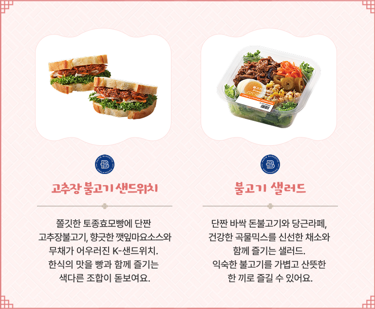 고추장 불고기 샌드위치 쫄깃한 토종효모빵에 단짠 고추장불고기, 향긋한 깻잎마요소스와 무채가 어우러진 K-샌드위치. 한식의 맛을 빵과 함께 즐기는 색다른 조합이 돋보여요. 불고기 샐러드 단짠 바싹 돈불고기와 당근라페, 건강한 곡물믹스를 신선한 채소와 함께 즐기는 샐러드. 익숙한 불고기를 가볍고 산뜻한 한 끼로 즐길 수 있어요.