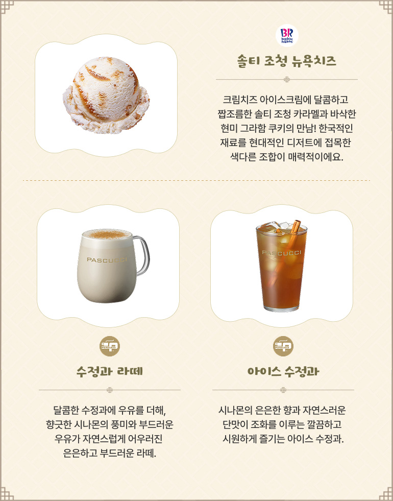 배스킨라빈스 - 솔티 조청 뉴욕치즈 크림치즈 아이스크림에 달콤하고 짭조름한 솔티 조청 카라멜과 바삭한 현미 그라함 쿠키의 만남! 한국적인 재료를 현대적인 디저트에 접목한 색다른 조합이 매력적이에요. 파스쿠찌 - 수정과 라떼 달콤한 수정과에 우유를 더해, 향긋한 시나몬의 풍미와 부드러운 우유가 자연스럽게 어우러진 은은하고 부드러운 라떼. 파스쿠찌 - 아이스 수정과 시나몬의 은은한 향과 자연스러운 단맛이 조화를 이루는 깔끔하고 시원하게 즐기는 아이스 수정과.