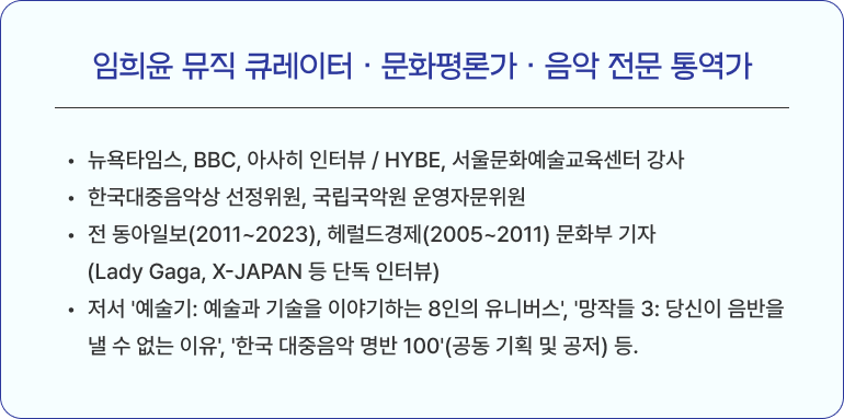 임희윤 뮤직 큐레이터 · 문화평론가 · 음악 전문 통역가 뉴욕타임스, BBC, 아사히 인터뷰 / HYBE, 서울문화예술교육센터 강사 한국대중음악상 선정위원, 국립국악원 운영자문위원 전 동아일보(2011~2023), 헤럴드경제(2005~2011) 문화부 기자 (Lady Gaga, X-JAPAN 등 단독 인터뷰) 저서 '예술기: 예술과 기술을 이야기하는 8인의 유니버스', '망작들 3: 당신이 음반을 낼 수 없는 이유', '한국 대중음악 명반 100'(공동 기획 및 공저) 등.