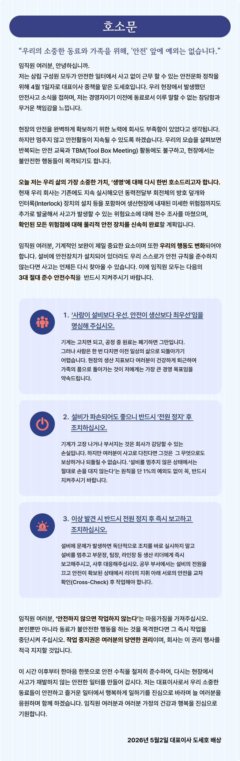 기본형 대체텍스트 삼립 도세호 대표이사명의의 안전문화 정착을 위한 호소문 안내 이미지. 안전사고 재발 방지 대책 및 임직원이 반드시 지켜야 할 3대 절대 준수 안전수칙(사람 최우선, 설비 정지 후 조치, 이상 발견 시 전원 정지 및 보고)을 담고 있습니다. 전체 텍스트 (웹 접근성 준수용) 호소문 "우리의 소중한 동료와 가족을 위해, '안전' 앞에 예외는 없습니다." 임직원 여러분, 안녕하십니까. 저는 삼립 구성원 모두가 안전한 일터에서 사고 없이 근무할 수 있는 안전문화 정착을 위해 4월 1일자로 대표이사 중책을 맡은 도세호입니다. 우리 현장에서 발생했던 안전사고 소식을 접하며, 저는 경영자이기 이전에 동료로서 이루 말할 수 없는 참담함과 무거운 책임감을 느낍니다. 현장의 안전을 완벽하게 확보하기 위한 노력에 회사도 부족함이 있었다고 생각합니다. 하지만 멈추지 않고 안전활동이 지속될 수 있도록 하겠습니다. 우리의 모습을 살펴보면 반복되는 안전 교육과 TBM(Tool Box Meeting) 활동에도 불구하고, 현장에서는 불안전한 행동들이 목격되기도 합니다. 오늘 저는 우리 삶의 가장 소중한 가치, '생명'에 대해 다시 한번 호소드리고자 합니다. 현재 우리 회사는 기존에도 지속 실시해오던 동력전달부 회전체의 방호 덮개와 인터록(Interlock) 장치의 설치 등을 포함하여 생산현장에 내재된 미세한 위험점까지도 추가로 발굴해서 사고가 발생할 수 있는 위험요소에 대해 전수 조사를 마쳤으며, 확인된 모든 위험점에 대해 물리적 안전 장치를 신속히 완료할 계획입니다. 임직원 여러분, 기계적인 보완이 제일 중요한 요소이며 또한 우리의 행동도 변화되어야 합니다. 설비에 안전장치가 설치되어 있더라도 우리 스스로가 안전 규칙을 준수하지 않는다면 사고는 언제든 다시 찾아올 수 있습니다. 이에 임직원 모두는 다음의 3대 절대 준수 안전수칙을 반드시 지켜주시기 바랍니다. '사람이 설비보다 우선, 안전이 생산보다 최우선'임을 명심해 주십시오. 기계는 고치면 되고, 공정 중 원료는 폐기하면 그만입니다. 그러나 사람은 한 번 다치면 이전 일상의 삶으로 되돌아가기 어렵습니다. 현장의 생산 지표보다 여러분이 건강하게 퇴근하여 가족의 품으로 돌아가는 것이 저에게는 가장 큰 경영 목표임을 약속드립니다. 설비가 파손되어도 좋으니 반드시 '전원 정지' 후 조치하십시오. 기계가 고장 나거나 부서지는 것은 회사가 감당할 수 있는 손실입니다. 하지만 여러분이 사고로 다친다면 그것은 그 무엇으로도 보상하거나 되돌릴 수 없습니다. '설비를 멈추지 않은 상태에서는 절대로 손을 대지 않는다'는 원칙을 단 1%의 예외도 없이 꼭, 반드시 지켜주시기 바랍니다. 이상 발견 시 반드시 전원 정지 후 즉시 보고하고 조치하십시오. 설비에 문제가 발생하면 독단적으로 조치를 바로 실시하지 말고 설비를 멈추고 부문장, 팀장, 라인장 등 생산 리더에게 즉시 보고해주시고, 사후 대응해주십시오. 공무 부서에서는 설비의 전원을 끌고 안전이 확보된 상태에서 리더의 지휘 아래 서로의 안전을 교차 확인(Cross-Check) 후 작업해야 합니다. 임직원 여러분, '안전하지 않으면 작업하지 않는다'는 마음가짐을 가져주십시오. 본인뿐만 아니라 동료가 불안전한 행동을 하는 것을 목격한다면 그 즉시 작업을 중단시켜 주십시오. 작업 중지권은 여러분의 당연한 권리이며, 회사는 이 권리 행사를 적극 지지할 것입니다. 이 시간 이후부터 한마음 한뜻으로 안전 수칙을 철저히 준수하여, 다시는 현장에서 사고가 재발하지 않는 안전한 일터를 만들어 갑시다. 저는 대표이사로서 우리 소중한 동료들이 안전하고 즐거운 일터에서 행복하게 일하기를 진심으로 바라며 늘 여러분을 응원하며 함께 하겠습니다. 임직원 여러분과 여러분 가정의 건강과 행복을 진심으로 기원합니다. 2026년 5월 2일 대표이사 도세호 배상