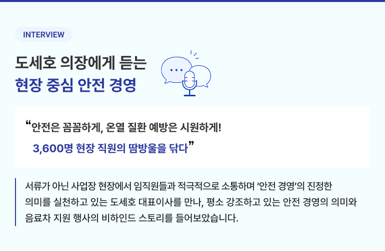 INTERVIEW 도세호 의장에게 듣는 현장 중심 안전 경영 "안전은 꼼꼼하게, 온열 질환 예방은 시원하게! 3,600명 현장 직원의 땀방울을 닦다" 서류가 아닌 사업장 현장에서 임직원들과 적극적으로 소통하며 '안전 경영'의 진정한 의미를 실천하고 있는 도세호 대표이사를 만나, 평소 강조하고 있는 안전 경영의 의미와 음료차 지원 행사의 비하인드 스토리를 들어보았습니다.