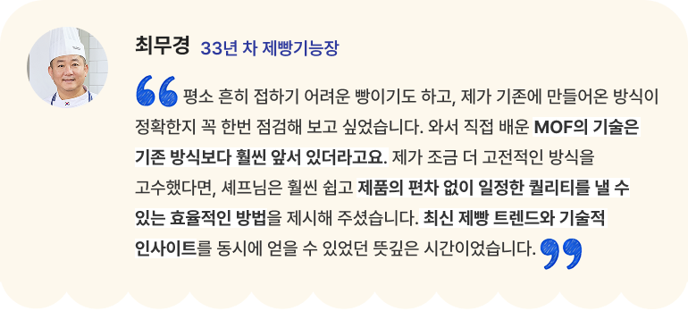 최무경 33년 차 제빵기능장 "평소 흔히 접하기 어려운 빵이기도 하고, 제가 기존에 만들어온 방식이 정확한지 꼭 한번 점검해 보고 싶었습니다. 와서 직접 배운 MOF의 기술은 기존 방식보다 훨씬 앞서 있더라고요. 제가 조금 더 고전적인 방식을 고수했다면, 셰프님은 훨씬 쉽고 제품의 편차 없이 일정한 퀄리티를 낼 수 있는 효율적인 방법을 제시해 주셨습니다. 최신 제빵 트렌드와 기술적 인사이트를 동시에 얻을 수 있었던 뜻깊은 시간이었습니다."
