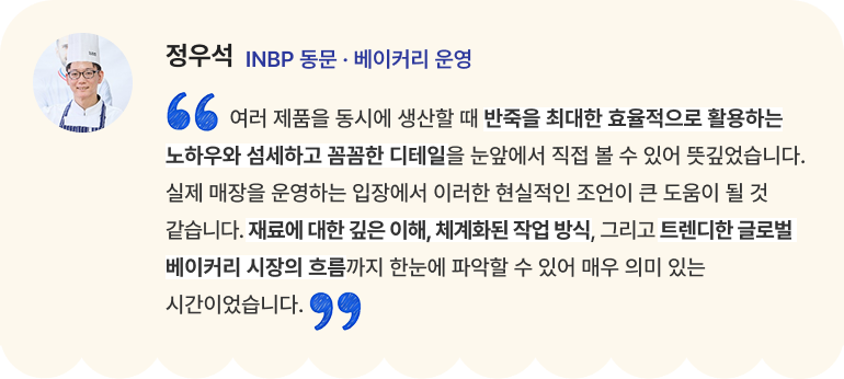 정우석 INBP 동문 · 베이커리 운영 "여러 제품을 동시에 생산할 때 반죽을 최대한 효율적으로 활용하는 노하우와 섬세하고 꼼꼼한 디테일을 눈앞에서 직접 볼 수 있어 뜻깊었습니다. 실제 매장을 운영하는 입장에서 이러한 현실적인 조언이 큰 도움이 될 것 같습니다. 재료에 대한 깊은 이해, 체계화된 작업 방식, 그리고 트렌디한 글로벌 베이커리 시장의 흐름까지 한눈에 파악할 수 있어 매우 의미 있는 시간이었습니다."