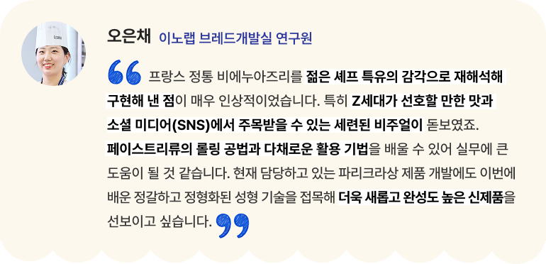 오은채 이노랩 브레드개발실 연구원 "프랑스 정통 비에누아즈리를 젊은 셰프 특유의 감각으로 재해석해 구현해 낸 점이 매우 인상적이었습니다. 특히 Z세대가 선호할 만한 맛과 소셜 미디어(SNS)에서 주목받을 수 있는 세련된 비주얼이 돋보였죠. 페이스트리류의 롤링 공법과 다채로운 활용 기법을 배울 수 있어 실무에 큰 도움이 될 것 같습니다. 현재 담당하고 있는 파리크라상 제품 개발에도 이번에 배운 정갈하고 정형화된 성형 기술을 접목해 더욱 새롭고 완성도 높은 신제품을 선보이고 싶습니다."