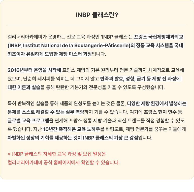 기본형 대체텍스트 'INBP 클래스란?' 소개 이미지. 컬리너리아카데미가 운영하는 프랑스 국립제빵제과학교 정통 교육 시스템 기반의 제빵 마스터 과정 특징과 주요 커리큘럼 정보가 담겨 있습니다. 전체 텍스트 (웹 접근성 준수용) INBP 클래스란? 컬리너리아카데미가 운영하는 전문 교육 과정인 'INBP 클래스'는 프랑스 국립제빵제과학교(INBP, Institut National de la Boulangerie-Pâtisserie)의 정통 교육 시스템을 국내 최초이자 유일하게 도입한 제빵 마스터 과정입니다. 2016년부터 운영을 시작해 프랑스 제빵의 기본 원리부터 전문 기술까지 체계적으로 교육해 왔으며, 단순히 레시피를 익히는 데 그치지 않고 반죽과 발효, 성형, 굽기 등 제빵 전 과정에 대한 이론과 실습을 통해 탄탄한 기본기와 전문성을 키울 수 있도록 구성했습니다. 특히 반복적인 실습을 통해 제품의 완성도를 높이는 것은 물론, 다양한 제빵 환경에서 발생하는 문제를 스스로 해결할 수 있는 실무 역량까지 길룰 수 있습니다. 여기에 프랑스 현지 연수 등 글로벌 교육 프로그램을 연계해 프랑스 정통 제빵 기술과 최신 트렌드를 직접 경험할 수 있도록 했습니다. 지난 10년간 축적해온 교육 노하우를 바탕으로, 제빵 전문가를 꿈꾸는 이들에게 차별화된 성장의 기회를 제공하는 것이 INBP 클래스의 가장 큰 강점입니다. ※ INBP 클래스의 자세한 교육 과정 및 모집 일정은 컬리너리아카데미 공식 홈페이지에서 확인할 수 있습니다.