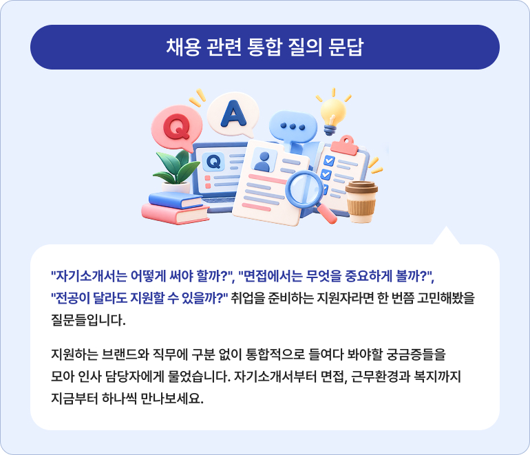 채용 관련 통합 질의 문답 "자기소개서는 어떻게 써야 할까?", "면접에서는 무엇을 중요하게 볼까?", "전공이 달라도 지원할 수 있을까?" 취업을 준비하는 지원자라면 한 번쯤 고민해봤을 질문들입니다. 지원하는 브랜드와 직무에 구분 없이 통합적으로 들여다 봐야할 궁금증들을 모아 인사 담당자에게 물었습니다. 자기소개서부터 면접, 근무환경과 복지까지 지금부터 하나씩 만나보세요.