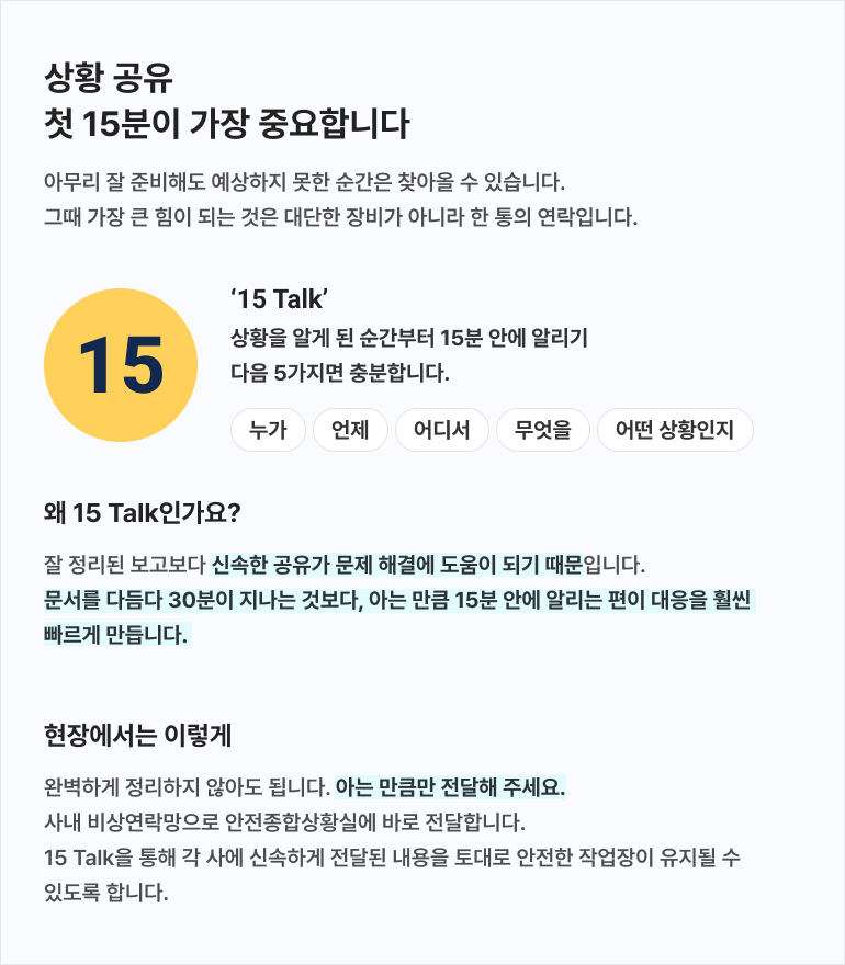 상황 공유, 첫 15분이 가장 중요합니다. 아무리 잘 준비해도 예상하지 못한 순간은 찾아올 수 있습니다. 그때 가장 큰 힘이 되는 것은 대단한 장비가 아니라 한 통의 연락입니다. ‘15 Talk’는 상황을 알게 된 순간부터 15분 안에 알리는 것으로, 누가, 언제, 어디서, 무엇을, 어떤 상황인지 다섯 가지 정보를 전달합니다. 잘 정리된 보고보다 신속한 공유가 문제 해결에 도움이 되기 때문에 문서를 다듬다 30분이 지나는 것보다 아는 만큼 15분 안에 알리는 편이 대응을 훨씬 빠르게 만듭니다. 완벽하게 정리하지 않아도 되며 아는 만큼만 전달합니다. 사내 비상연락망으로 안전종합상황실에 바로 전달하며, 15 Talk를 통해 각 사에 신속하게 전달된 내용을 토대로 안전한 작업장이 유지될 수 있도록 합니다.