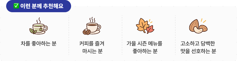 ✅이런 분께 추천해요 * 차를 좋아하는 분 * 커피를 즐겨 마시는 분 * 가을 시즌 메뉴를 좋아하는 분 * 고소하고 담백한 맛을 선호하는 분