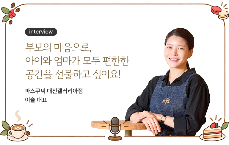 부모의 마음으로, 아이와 엄마가 모두 편한한 공간을 선물하고 싶어요! 파스쿠찌 대전갤러리아점 이슬 대표
